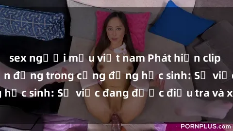 sex người mẫu việt nam Phát hiện clip sex nữ sinh gây chấn động trong cộng đồng học sinh: Sự việc đang được điều tra và xử lý