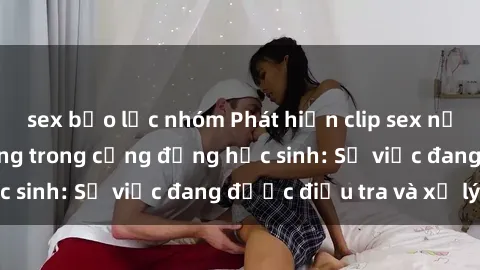 sex bạo lực nhóm Phát hiện clip sex nữ sinh gây chấn động trong cộng đồng học sinh: Sự việc đang được điều tra và xử lý