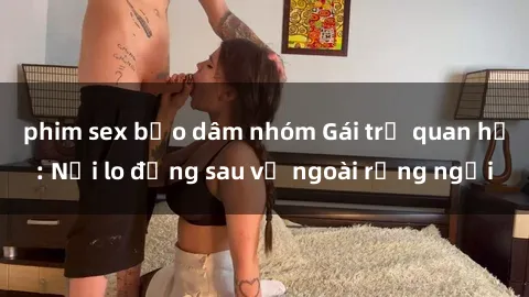 phim sex bạo dâm nhóm Gái trẻ quan hệ: Nỗi lo đằng sau vẻ ngoài rạng ngời