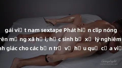gái việt nam sextape Phát hiện clip nóng sinh viên gây sốt trên mạng xã hội, học sinh bị xử lý nghiêm ngặt. Đây là cảnh giác cho các bạn trẻ về hậu quả của việc chia sẻ thông tin trái phép trên intern