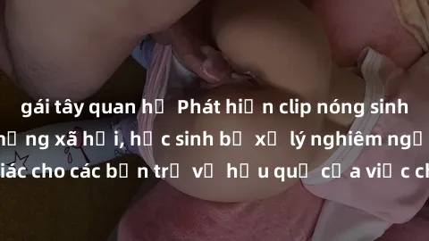 gái tây quan hệ Phát hiện clip nóng sinh viên gây sốt trên mạng xã hội, học sinh bị xử lý nghiêm ngặt. Đây là cảnh giác cho các bạn trẻ về hậu quả của việc chia sẻ thông tin trái phép trên internet.