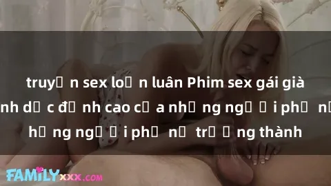 truyện sex loạn luân Phim sex gái già: Trải nghiệm tình dục đỉnh cao của những người phụ nữ trưởng thành