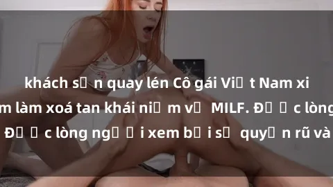 khách sạn quay lén Cô gái Việt Nam xinh đẹp và gợi cảm làm xoá tan khái niệm về MILF. Được lòng người xem bởi sự quyến rũ và dễ thương.