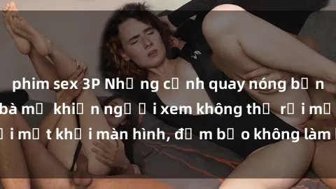 phim sex 3P Những cảnh quay nóng bỏng trong phim sex bà mẹ khiến người xem không thể rời mắt khỏi màn hình, đảm bảo không làm bạn thất vọng!