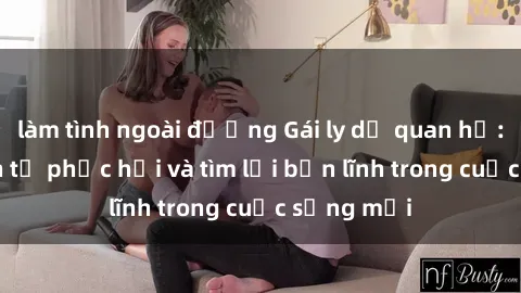 làm tình ngoài đường Gái ly dị quan hệ: Hành trình tự phục hồi và tìm lại bản lĩnh trong cuộc sống mới