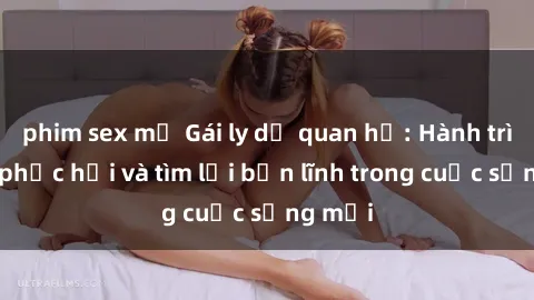 phim sex mỹ Gái ly dị quan hệ: Hành trình tự phục hồi và tìm lại bản lĩnh trong cuộc sống mới