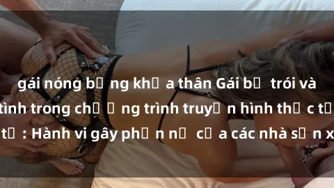 gái nóng bỏng khỏa thân Gái bị trói và bị ép buộc làm tình trong chương trình truyền hình thực tế: Hành vi gây phẫn nộ của các nhà sản xuất và người xem.