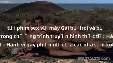 tải phim sex về máy Gái bị trói và bị ép buộc làm tình trong chương trình truyền hình thực tế: Hành vi gây phẫn nộ của các nhà sản xuất và người xem.