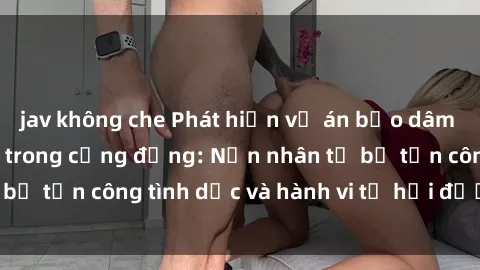 jav không che Phát hiện vụ án bạo dâm sex gây chấn động trong cộng đồng: Nạn nhân tố bị tấn công tình dục và hành vi tệ hại được tiết lộ