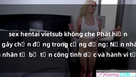sex hentai vietsub không che Phát hiện vụ án bạo dâm sex gây chấn động trong cộng đồng: Nạn nhân tố bị tấn công tình dục và hành vi tệ hại được tiết lộ