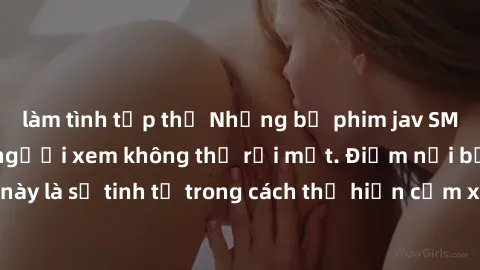 làm tình tập thể Những bộ phim jav SM không che khiến người xem không thể rời mắt. Điểm nổi bật của thể loại này là sự tinh tế trong cách thể hiện cảm xúc và sự hấp dẫn của những cảnh quay.