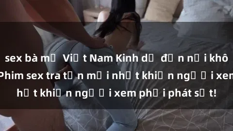 sex bà mẹ Việt Nam Kinh dị đến nỗi không thể tin nổi: Phim sex tra tấn mới nhất khiến người xem phải phát sốt!
