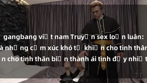 gangbang việt nam Truyện sex loạn luân: Bí mật gia đình và những cảm xúc khó tả khiến cho tình thân biến thành ái tình đầy nhiệt huyết