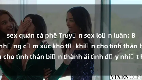 sex quán cà phê Truyện sex loạn luân: Bí mật gia đình và những cảm xúc khó tả khiến cho tình thân biến thành ái tình đầy nhiệt huyết