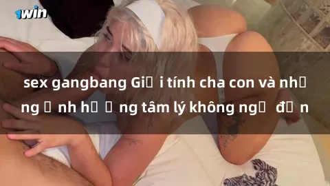 sex gangbang Giới tính cha con và những ảnh hưởng tâm lý không ngờ đến
