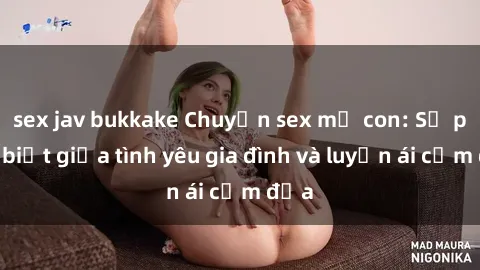 sex jav bukkake Chuyện sex mẹ con: Sự phân biệt giữa tình yêu gia đình và luyến ái cấm địa