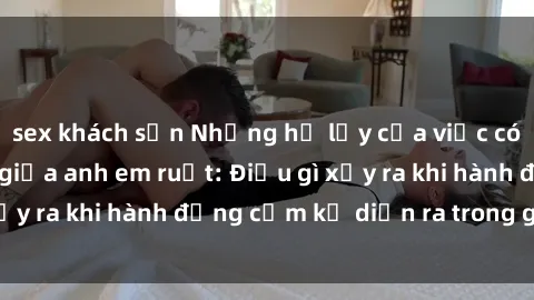 sex khách sạn Những hệ lụy của việc có quan hệ tình dục giữa anh em ruột: Điều gì xảy ra khi hành động cấm kỵ diễn ra trong gia đình?