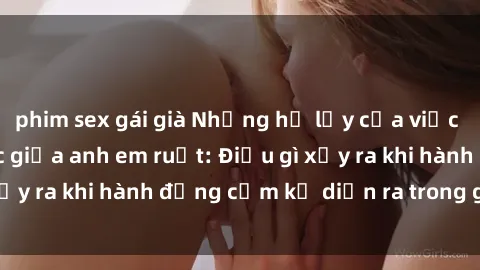 phim sex gái già Những hệ lụy của việc có quan hệ tình dục giữa anh em ruột: Điều gì xảy ra khi hành động cấm kỵ diễn ra trong gia đình?