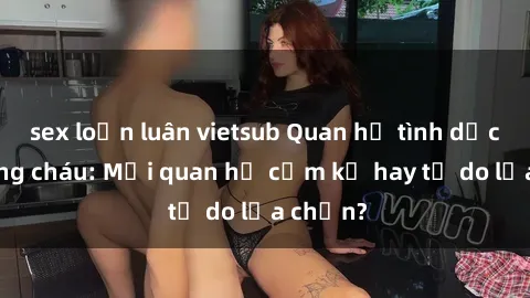 sex loạn luân vietsub Quan hệ tình dục giữa ông cháu: Mối quan hệ cấm kỵ hay tự do lựa chọn?