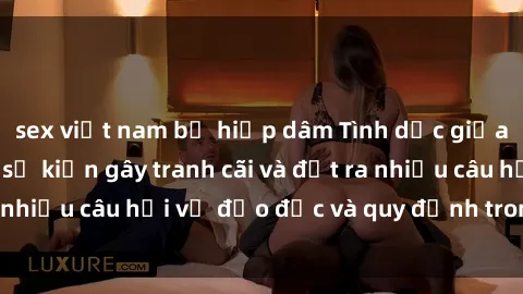 sex việt nam bị hiếp dâm Tình dục giữa họ hàng: Những sự kiện gây tranh cãi và đặt ra nhiều câu hỏi về đạo đức và quy định trong xã hội.