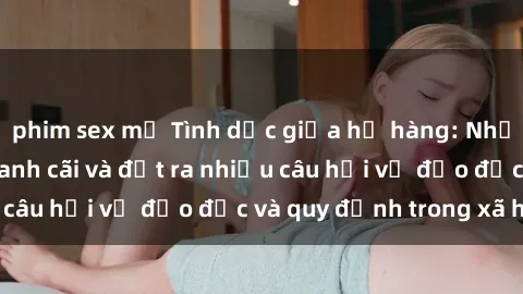 phim sex mỹ Tình dục giữa họ hàng: Những sự kiện gây tranh cãi và đặt ra nhiều câu hỏi về đạo đức và quy định trong xã hội.