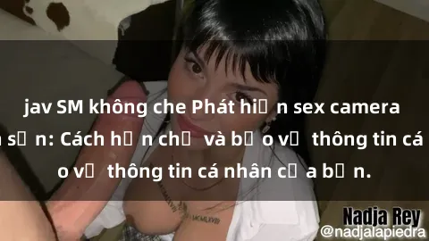 jav SM không che Phát hiện sex camera ẩn trong khách sạn: Cách hạn chế và bảo vệ thông tin cá nhân của bạn.