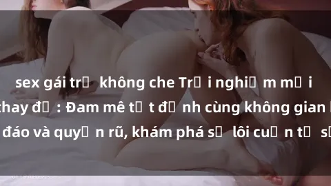 sex gái trẻ không che Trải nghiệm mới lạ với sex phòng thay đồ: Đam mê tột đỉnh cùng không gian kín đáo và quyến rũ, khám phá sự lôi cuốn từ sự hấp dẫn của nơi này.