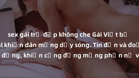 sex gái trẻ đẹp không che Gái Việt bị lộ clip sex, scandal khiến dân mạng dậy sóng. Tin đồn và đoạn video gây chấn động, khiến cộng đồng mạng phẫn nộ và lo lắng. Bi kịch ẩn sau bức màn đen tối của thế