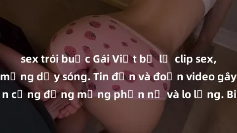 sex trói buộc Gái Việt bị lộ clip sex, scandal khiến dân mạng dậy sóng. Tin đồn và đoạn video gây chấn động, khiến cộng đồng mạng phẫn nộ và lo lắng. Bi kịch ẩn sau bức màn đen tối của thế giới ảo.
