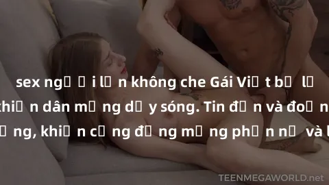 sex người lớn không che Gái Việt bị lộ clip sex, scandal khiến dân mạng dậy sóng. Tin đồn và đoạn video gây chấn động, khiến cộng đồng mạng phẫn nộ và lo lắng. Bi kịch ẩn sau bức màn đen tối của thế g
