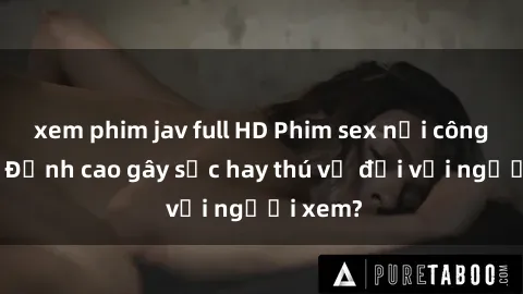 xem phim jav full HD Phim sex nơi công cộng: Đỉnh cao gây sốc hay thú vị đối với người xem?