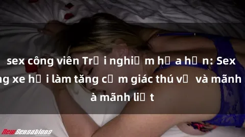 sex công viên Trải nghiệm hứa hẹn: Sex trong xe hơi làm tăng cảm giác thú vị và mãnh liệt