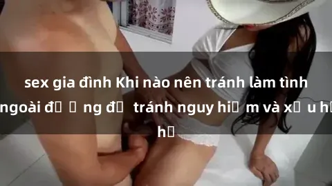 sex gia đình Khi nào nên tránh làm tình ngoài đường để tránh nguy hiểm và xấu hổ