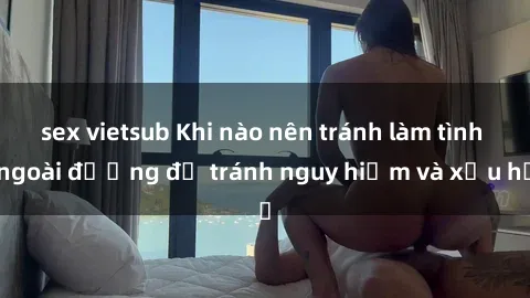 sex vietsub Khi nào nên tránh làm tình ngoài đường để tránh nguy hiểm và xấu hổ