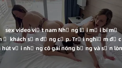 sex video việt nam Những lời mời bí mật: Gái Việt làm tình ở khách sạn đẳng cấp. Trải nghiệm độc đáo và cuốn hút với những cô gái nóng bỏng và sẵn lòng thỏa mãn mọi nhu cầu của bạn.
