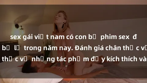 sex gái việt nam có con bộ phim sex  đáng xem không thể bỏ lỡ trong năm nay. Đánh giá chân thực về những tác phẩm đầy kích thích và hấp dẫn này.