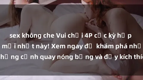 sex không che Vui chơi 4P cực kỳ hấp dẫn trong phim sex mới nhất này! Xem ngay để khám phá những cảnh quay nóng bỏng và đầy kích thích của bộ phim này!