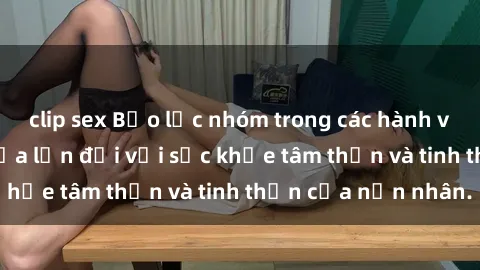 clip sex Bạo lực nhóm trong các hành vi tình dục: Hiểm họa lớn đối với sức khỏe tâm thần và tinh thần của nạn nhân.