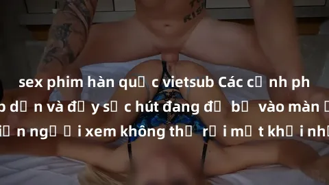 sex phim hàn quốc vietsub Các cảnh phim sex bukkake hấp dẫn và đầy sức hút đang đổ bộ vào màn ảnh, khiến người xem không thể rời mắt khỏi những cảnh quay đầy kích thích.