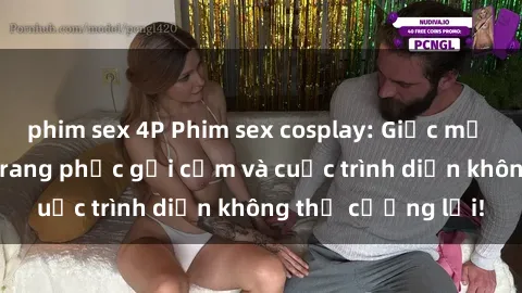 phim sex 4P Phim sex cosplay: Giấc mơ  cùng những bộ trang phục gợi cảm và cuộc trình diễn không thể cưỡng lại!