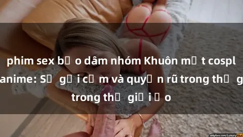 phim sex bạo dâm nhóm Khuôn mặt cosplay sex anime: Sự gợi cảm và quyến rũ trong thế giới ảo