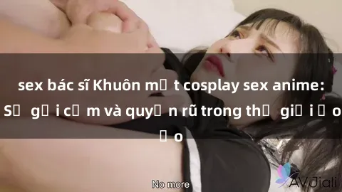 sex bác sĩ Khuôn mặt cosplay sex anime: Sự gợi cảm và quyến rũ trong thế giới ảo