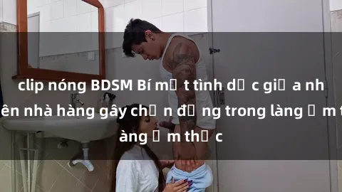 clip nóng BDSM Bí mật tình dục giữa nhân viên nhà hàng gây chấn động trong làng ẩm thực