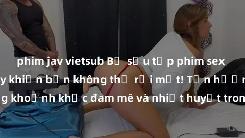 phim jav vietsub Bộ sưu tập phim sex Mỹ hot nhất năm nay khiến bạn không thể rời mắt! Tận hưởng những khoảnh khắc đam mê và nhiệt huyết trong các tác phẩm nóng bỏng này!