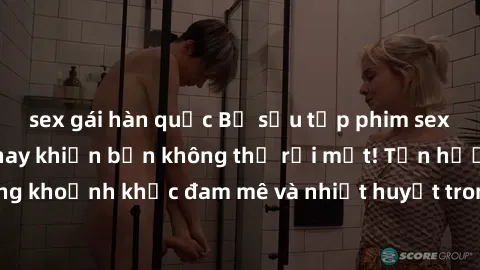 sex gái hàn quốc Bộ sưu tập phim sex Mỹ hot nhất năm nay khiến bạn không thể rời mắt! Tận hưởng những khoảnh khắc đam mê và nhiệt huyết trong các tác phẩm nóng bỏng này!