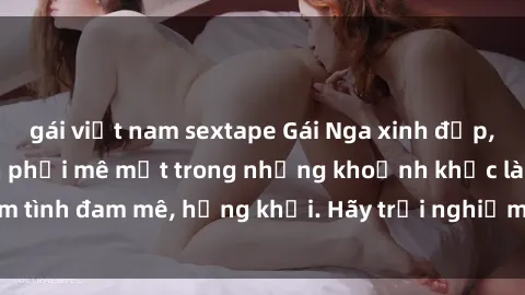 gái việt nam sextape Gái Nga xinh đẹp, tài năng khiến bạn phải mê mệt trong những khoảnh khắc làm tình đam mê, hứng khởi. Hãy trải nghiệm cùng họ ngay hôm nay!