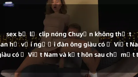sex bị lộ clip nóng Chuyện không thể tin nổi: Gái Tây quan hệ với người đàn ông giàu có ở Việt Nam và kết hôn sau chỉ một tháng