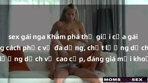 sex gái nga Khám phá thế giới của gái gọi Việt Nam: Phong cách phục vụ đa dạng, chất lượng dịch vụ cao cấp, đáng giá mọi khoản chi phí