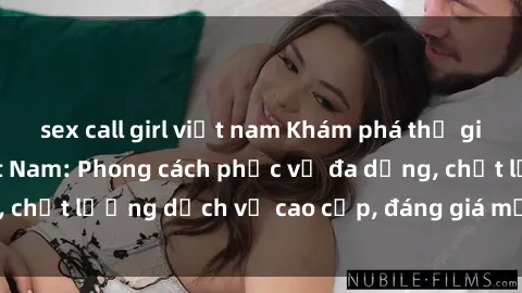 sex call girl việt nam Khám phá thế giới của gái gọi Việt Nam: Phong cách phục vụ đa dạng, chất lượng dịch vụ cao cấp, đáng giá mọi khoản chi phí