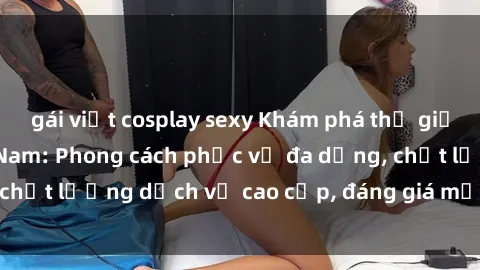 gái việt cosplay sexy Khám phá thế giới của gái gọi Việt Nam: Phong cách phục vụ đa dạng, chất lượng dịch vụ cao cấp, đáng giá mọi khoản chi phí